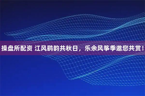 操盘所配资 江风鹞韵共秋日，乐余风筝季邀您共赏！