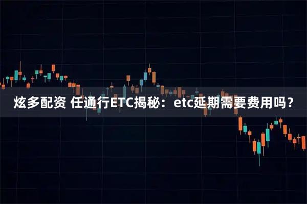 炫多配资 任通行ETC揭秘：etc延期需要费用吗？