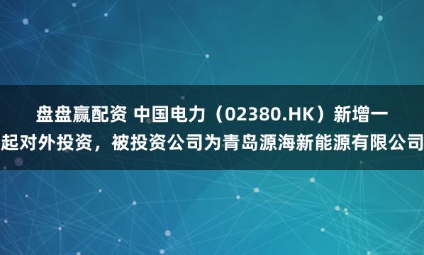 盘盘赢配资 中国电力(02380.HK)新增一起对外投资,被投资公司为青岛源海新能源有限公司