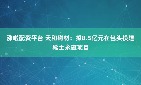 涨啦配资平台 天和磁材：拟8.5亿元在包头投建稀土永磁项目