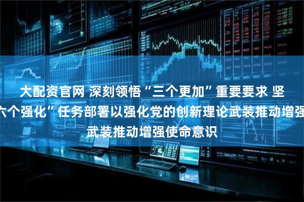 大配资官网 深刻领悟“三个更加”重要要求 坚决落实“六个强化”任务部署以强化党的创新理论武装推动增强使命意识