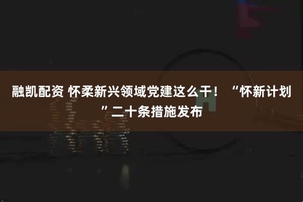 融凯配资 怀柔新兴领域党建这么干！ “怀新计划”二十条措施发布