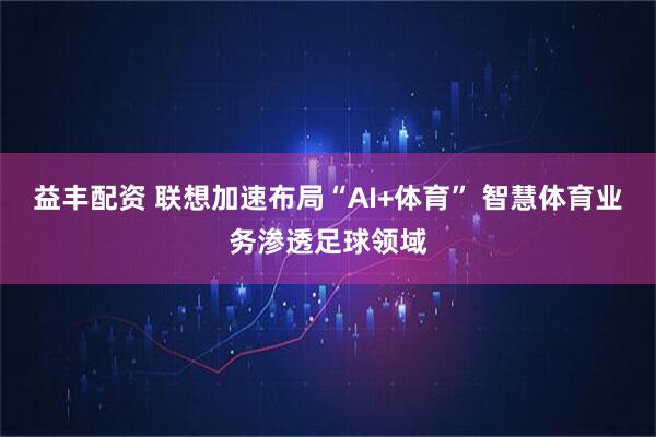 益丰配资 联想加速布局“AI+体育” 智慧体育业务渗透足球领域