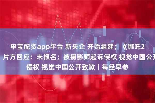 申宝配资app平台 新央企 开始组建;《哪吒2》未入选奥斯卡?片方回应:未报名;被摄影师起诉侵权 视觉中国公开致歉丨每经早参