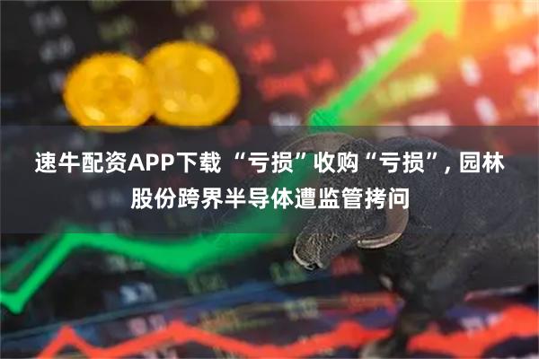 速牛配资APP下载 “亏损”收购“亏损”, 园林股份跨界半导体遭监管拷问