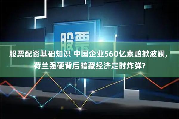 股票配资基础知识 中国企业560亿索赔掀波澜, 荷兰强硬背后暗藏经济定时炸弹?