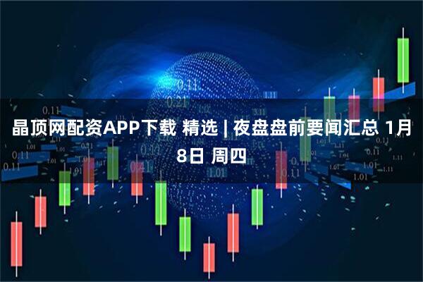 晶顶网配资APP下载 精选 | 夜盘盘前要闻汇总 1月8日 周四