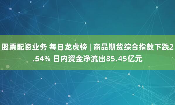 股票配资业务 每日龙虎榜 | 商品期货综合指数下跌2.54% 日内资金净流出85.45亿元