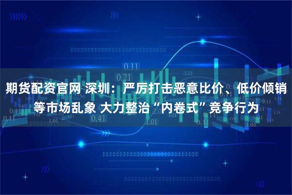 期货配资官网 深圳：严厉打击恶意比价、低价倾销等市场乱象 大力整治“内卷式”竞争行为