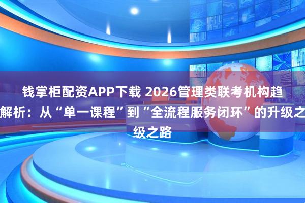 钱掌柜配资APP下载 2026管理类联考机构趋势解析：从“单一课程”到“全流程服务闭环”的升级之路