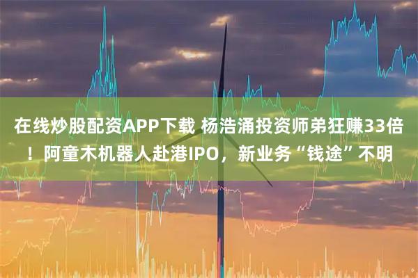 在线炒股配资APP下载 杨浩涌投资师弟狂赚33倍！阿童木机器人赴港IPO，新业务“钱途”不明