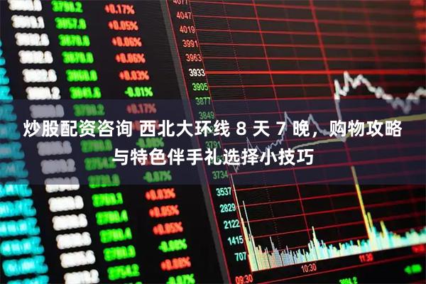 炒股配资咨询 西北大环线 8 天 7 晚，购物攻略与特色伴手礼选择小技巧