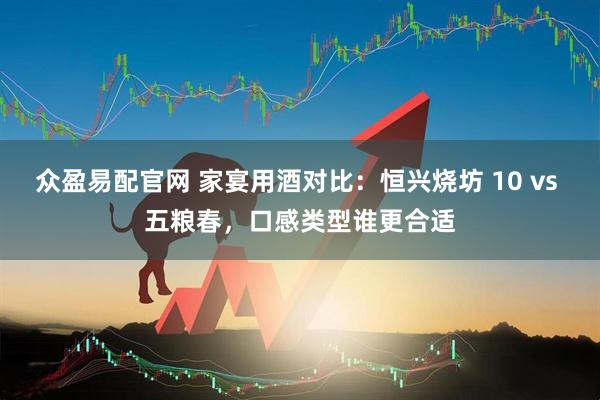 众盈易配官网 家宴用酒对比：恒兴烧坊 10 vs 五粮春，口感类型谁更合适