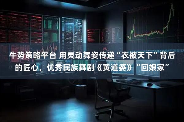 牛势策略平台 用灵动舞姿传递“衣被天下”背后的匠心，优秀民族舞剧《黄道婆》“回娘家”