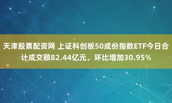 天津股票配资网 上证科创板50成份指数ETF今日合计成交额82.44亿元，环比增加30.95%