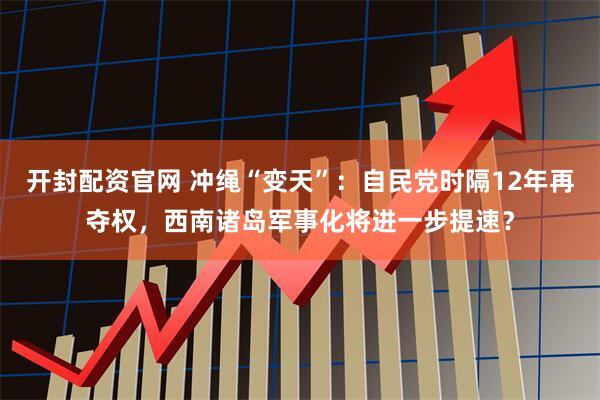 开封配资官网 冲绳“变天”：自民党时隔12年再夺权，西南诸岛军事化将进一步提速？