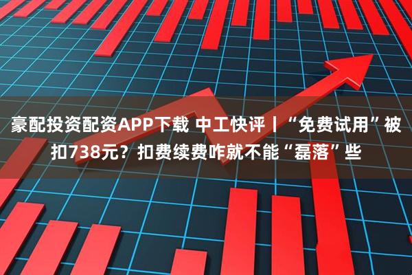 豪配投资配资APP下载 中工快评丨“免费试用”被扣738元？扣费续费咋就不能“磊落”些
