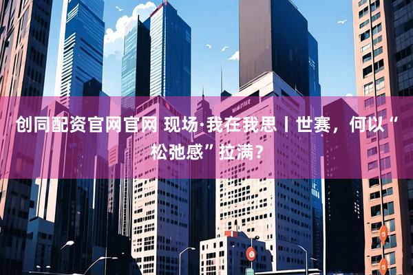 创同配资官网官网 现场·我在我思丨世赛，何以“松弛感”拉满？