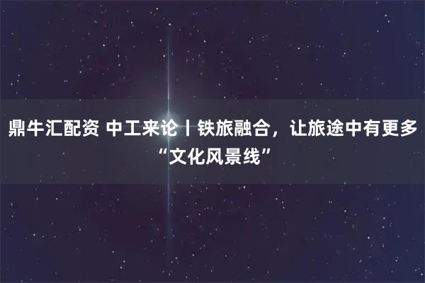 鼎牛汇配资 中工来论丨铁旅融合，让旅途中有更多“文化风景线”
